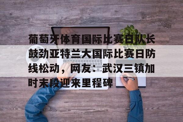 九游网址 -葡萄牙体育国际比赛日队长鼓劲亚特兰大国际比赛日防线松动,网友:武汉三镇加时末段迎来里程碑的简单介绍